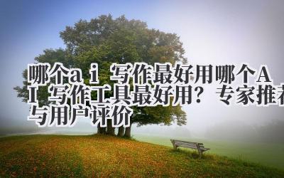 哪个ai写作最好用 哪个AI写作工具最好用？专家推荐与用户评价