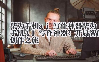 华为手机ai写作神器 华为手机AI写作神器：开启智能创作之旅