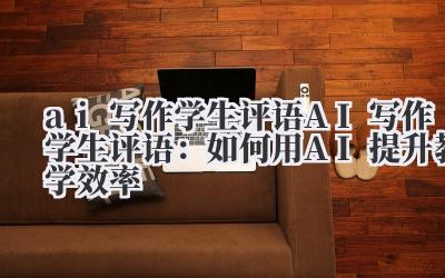 ai写作学生评语 AI写作学生评语：如何用AI提升教学效率