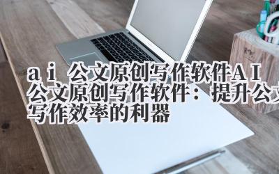 ai公文原创写作软件 AI公文原创写作软件：提升公文写作效率的利器