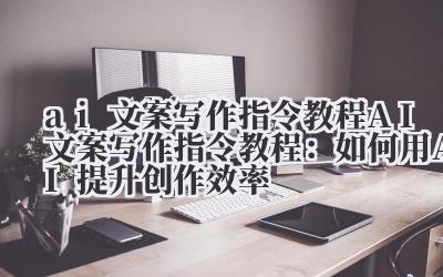 ai文案写作指令教程 AI文案写作指令教程：如何用AI提升创作效率