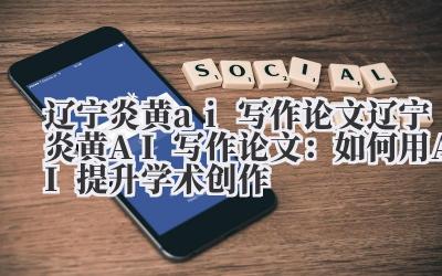 辽宁炎黄ai写作论文 辽宁炎黄AI写作论文:如何用AI提升学术创作