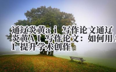 通辽炎黄ai写作论文 通辽炎黄AI写作论文：如何用AI提升学术创作