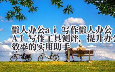 懒人办公 ai 写作 懒人办公 AI 写作工具测评，提升办公效率的实用助手