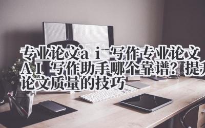 专业论文 ai 写作 专业论文 AI 写作助手哪个靠谱？提升论文质量的技巧