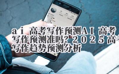 ai 高考写作预测 AI 高考写作预测准吗？2025 高考写作趋势预测分析