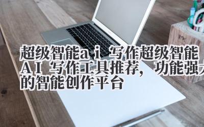 超级智能 ai 写作 超级智能 AI 写作工具推荐，功能强大的智能创作平台