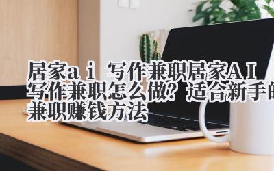 居家 ai 写作兼职 居家 AI 写作兼职怎么做？适合新手的兼职赚钱方法