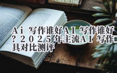 Ai 写作谁好 AI 写作谁好？2025 年主流 AI 写作工具对比测评