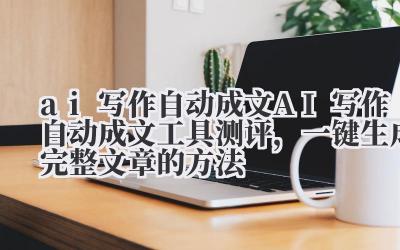 ai 写作自动成文 AI 写作自动成文工具测评,一键生成完整文章的方法