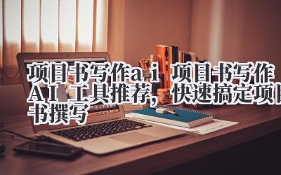 项目书写作 ai 项目书写作 AI 工具推荐，快速搞定项目书撰写