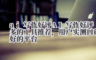 ai 写作好评 AI 写作好评多的工具推荐，用户实测口碑好的平台