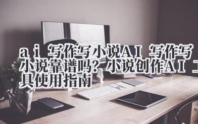ai 写作 写小说 AI 写作写小说靠谱吗？小说创作 AI 工具使用指南