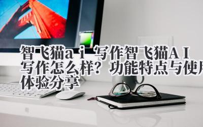 智飞猫 ai 写作 智飞猫 AI 写作怎么样？功能特点与使用体验分享