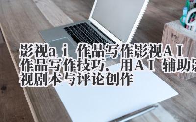 影视 ai 作品写作 影视 AI 作品写作技巧，用 AI 辅助影视剧本与评论创作