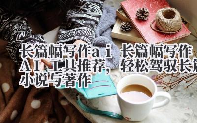 长篇幅写作 ai 长篇幅写作 AI 工具推荐，轻松驾驭长篇小说与著作