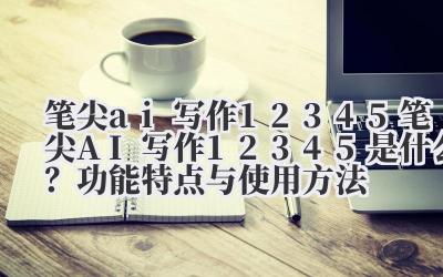 笔尖 ai 写作 12345 笔尖 AI 写作 12345 是什么？功能特点与使用方法
