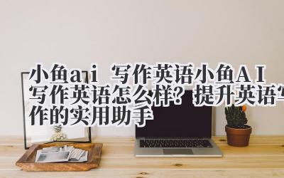 小鱼 ai 写作英语 小鱼 AI 写作英语怎么样？提升英语写作的实用助手