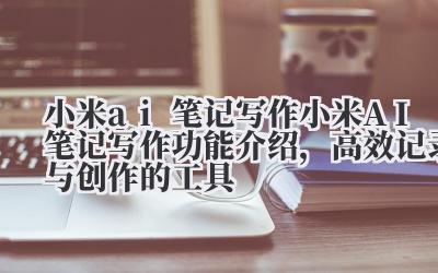 小米 ai 笔记写作 小米 AI 笔记写作功能介绍，高效记录与创作的工具