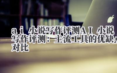 ai 小说写作 评测 AI 小说写作评测：主流工具的优缺点对比