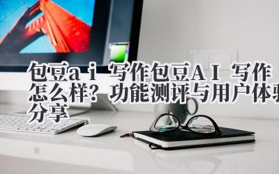包豆 ai 写作 包豆 AI 写作怎么样？功能测评与用户体验分享