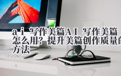 ai 写作美篇 AI 写作美篇怎么用?提升美篇创作质量的方法