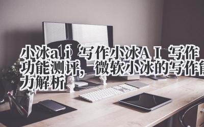 小冰 ai 写作 小冰 AI 写作功能测评，微软小冰的写作能力解析