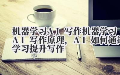 机器学习 AI 写作 机器学习 AI 写作原理,AI 如何通过学习提升写作