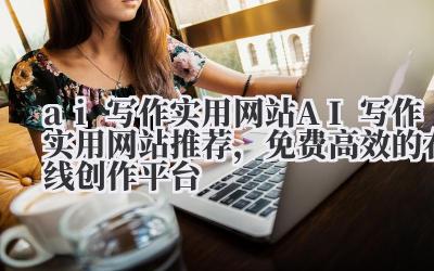 ai 写作实用网站 AI 写作实用网站推荐，免费高效的在线创作平台
