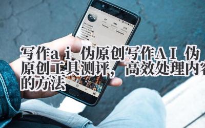 写作 ai 伪原创 写作 AI 伪原创工具测评，高效处理内容的方法