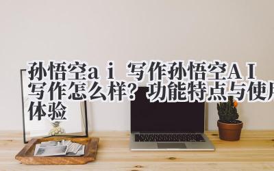 孙悟空 ai 写作 孙悟空 AI 写作怎么样？功能特点与使用体验