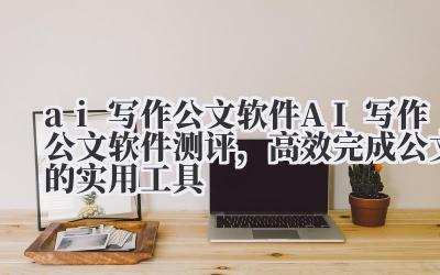 ai 写作公文软件 AI 写作公文软件测评，高效完成公文的实用工具