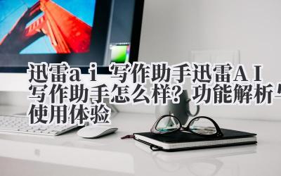 迅雷 ai 写作助手 迅雷 AI 写作助手怎么样？功能解析与使用体验