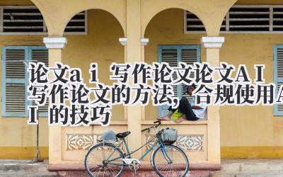 论文 ai 写作论文 论文 AI 写作论文的方法，合规使用 AI 的技巧