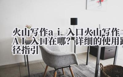 火山写作 ai 入口 火山写作 AI 入口在哪?详细的使用路径指引