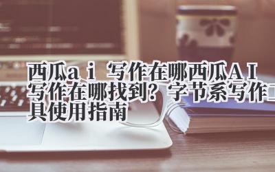 西瓜 ai 写作在哪 西瓜 AI 写作在哪找到？字节系写作工具使用指南