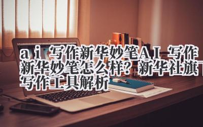 ai 写作新华妙笔 AI 写作新华妙笔怎么样?新华社旗下写作工具解析
