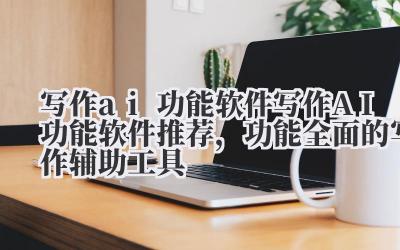 写作 ai 功能软件 写作 AI 功能软件推荐，功能全面的写作辅助工具