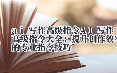 ai 写作高级指令 AI 写作高级指令大全：提升创作效率的专业指令技巧