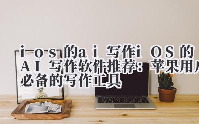 ios 的 ai 写作 iOS 的 AI 写作软件推荐：苹果用户必备的写作工具