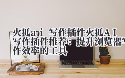 火狐 ai 写作插件 火狐 AI 写作插件推荐：提升浏览器写作效率的工具