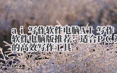 ai 写作软件 电脑 AI 写作软件电脑版推荐：适合 PC 端的高效写作工具