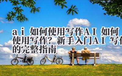 ai 如何使用写作 AI 如何使用写作？新手入门 AI 写作的完整指南