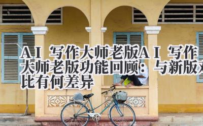 AI 写作大师老版 AI 写作大师老版功能回顾：与新版对比有何差异