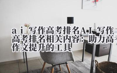 ai 写作高考排名 AI 写作高考排名相关内容：助力高考作文提升的工具