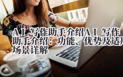 AI 写作助手介绍 AI 写作助手介绍：功能、优势及适用场景详解