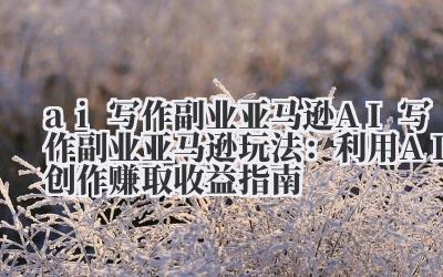 ai 写作副业亚马逊 AI 写作副业亚马逊玩法:利用 AI 创作赚取收益指南