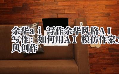 余华 ai 写作 余华风格 AI 写作：如何用 AI 模仿作家文风创作