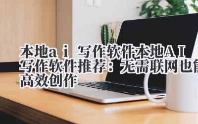 本地 ai 写作软件 本地 AI 写作软件推荐：无需联网也能高效创作