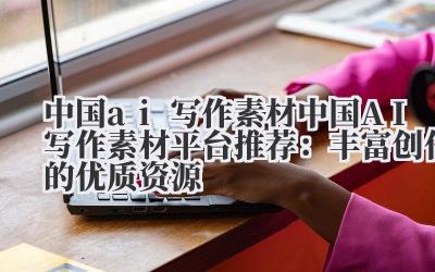 中国 ai 写作素材 中国 AI 写作素材平台推荐：丰富创作的优质资源